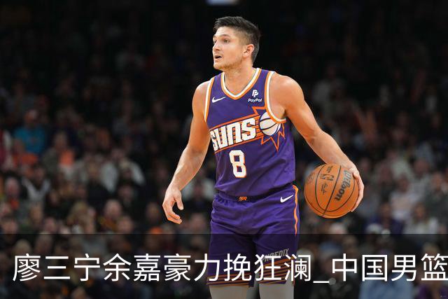廖三宁余嘉豪力挽狂澜 中国男篮惊险闯进亚运会四强